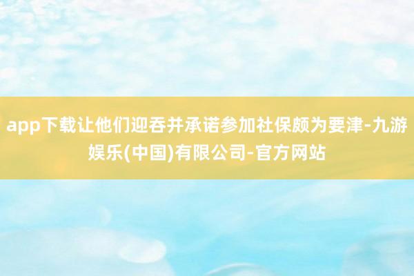app下载让他们迎吞并承诺参加社保颇为要津-九游娱乐(中国)有限公司-官方网站