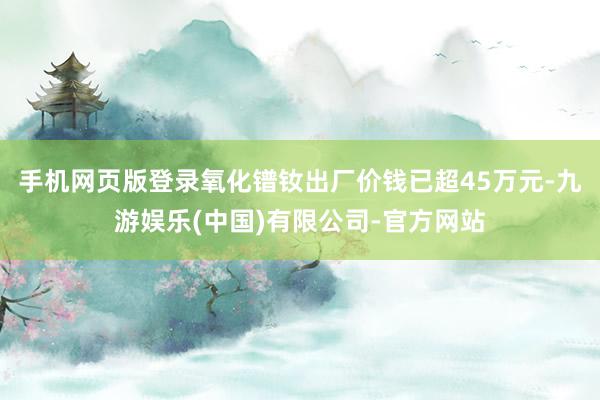 手机网页版登录氧化镨钕出厂价钱已超45万元-九游娱乐(中国)有限公司-官方网站