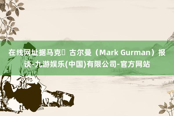 在线网址据马克・古尔曼（Mark Gurman）报谈-九游娱乐(中国)有限公司-官方网站