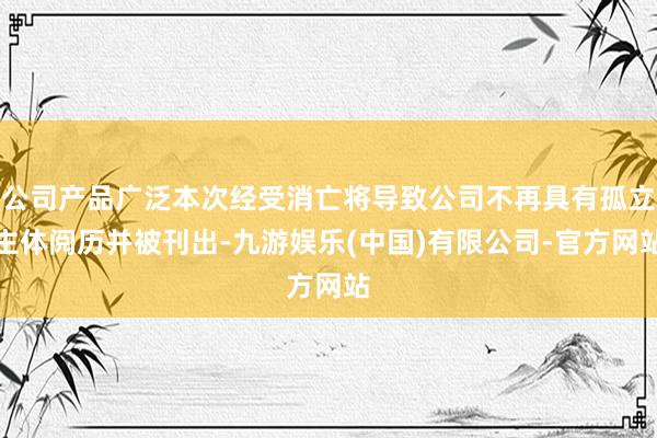 公司产品广泛本次经受消亡将导致公司不再具有孤立主体阅历并被刊出-九游娱乐(中国)有限公司-官方网站