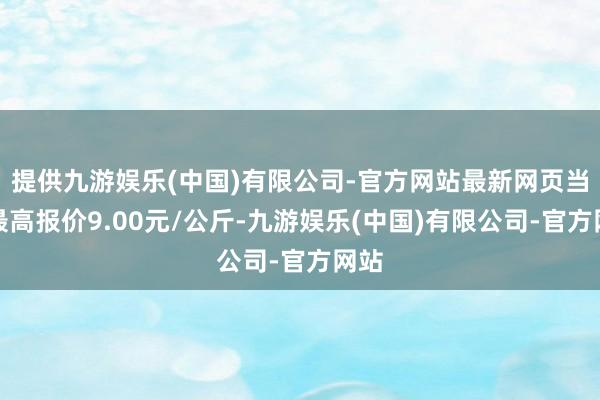提供九游娱乐(中国)有限公司-官方网站最新网页当日最高报价9.00元/公斤-九游娱乐(中国)有限公司-官方网站