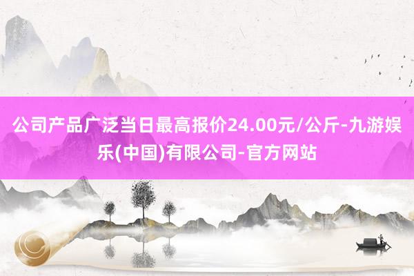 公司产品广泛当日最高报价24.00元/公斤-九游娱乐(中国)有限公司-官方网站