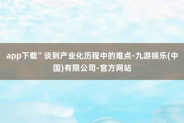 app下载”谈到产业化历程中的难点-九游娱乐(中国)有限公司-官方网站