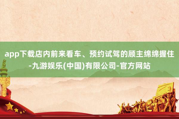 app下载店内前来看车、预约试驾的顾主绵绵握住-九游娱乐(中国)有限公司-官方网站