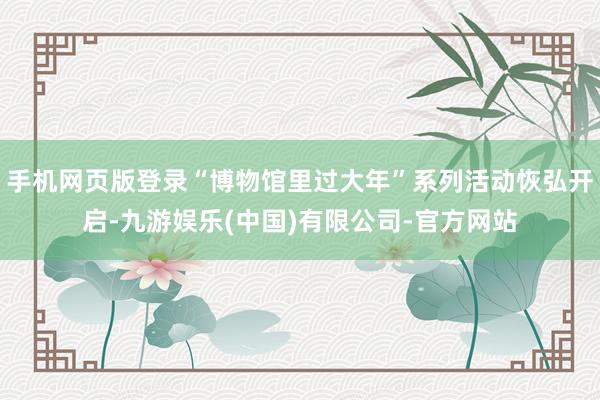 手机网页版登录“博物馆里过大年”系列活动恢弘开启-九游娱乐(中国)有限公司-官方网站