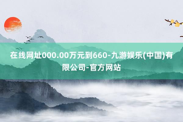 在线网址000.00万元到660-九游娱乐(中国)有限公司-官方网站