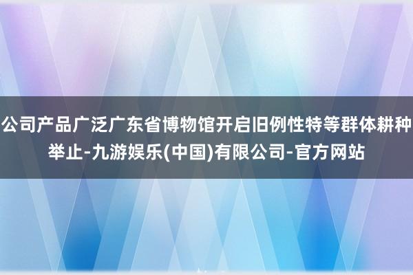 公司产品广泛广东省博物馆开启旧例性特等群体耕种举止-九游娱乐(中国)有限公司-官方网站