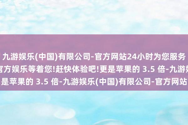 九游娱乐(中国)有限公司-官方网站24小时为您服务!更多精彩活动在正规官方娱乐等着您!赶快体验吧!更是苹果的 3.5 倍-九游娱乐(中国)有限公司-官方网站