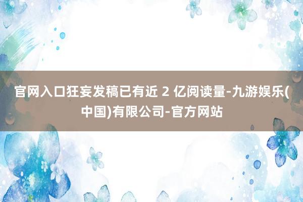 官网入口狂妄发稿已有近 2 亿阅读量-九游娱乐(中国)有限公司-官方网站