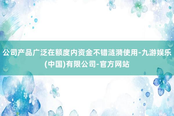 公司产品广泛在额度内资金不错涟漪使用-九游娱乐(中国)有限公司-官方网站