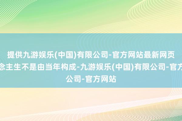 提供九游娱乐(中国)有限公司-官方网站最新网页东说念主生不是由当年构成-九游娱乐(中国)有限公司-官方网站