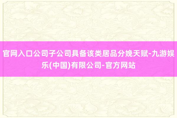 官网入口公司子公司具备该类居品分娩天赋-九游娱乐(中国)有限公司-官方网站