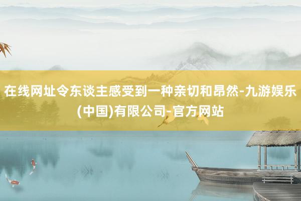 在线网址令东谈主感受到一种亲切和昂然-九游娱乐(中国)有限公司-官方网站