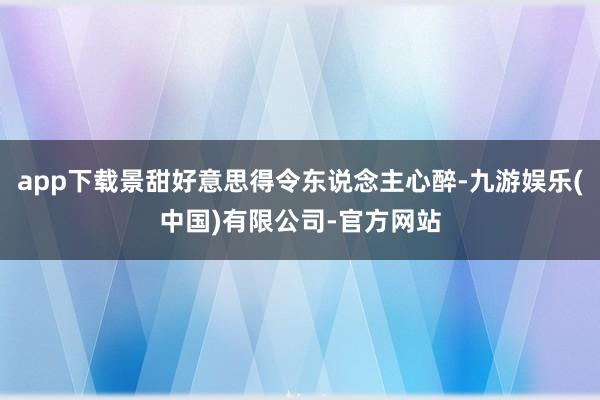 app下载景甜好意思得令东说念主心醉-九游娱乐(中国)有限公司-官方网站
