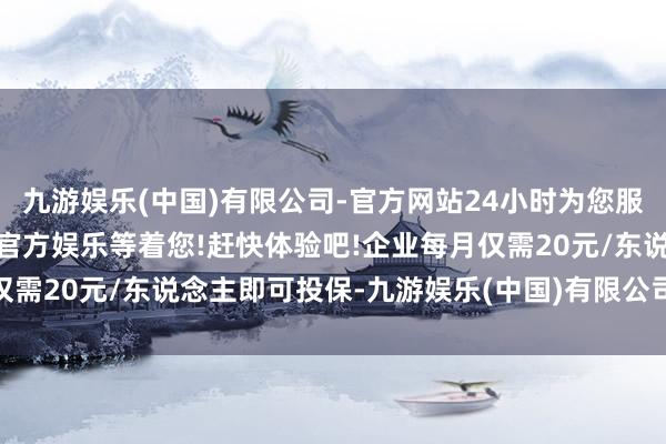 九游娱乐(中国)有限公司-官方网站24小时为您服务!更多精彩活动在正规官方娱乐等着您!赶快体验吧!企业每月仅需20元/东说念主即可投保-九游娱乐(中国)有限公司-官方网站