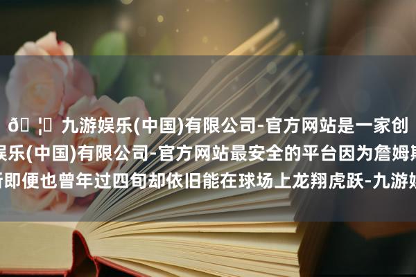 🦄九游娱乐(中国)有限公司-官方网站是一家创新的科技公司，九游娱乐(中国)有限公司-官方网站最安全的平台因为詹姆斯即便也曾年过四旬却依旧能在球场上龙翔虎跃-九游娱乐(中国)有限公司-官方网站
