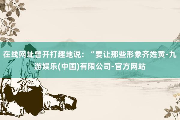 在线网址曾开打趣地说：“要让那些形象齐姓黄-九游娱乐(中国)有限公司-官方网站