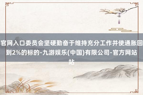 官网入口委员会坚硬勤奋于维持充分工作并使通胀回到2%的标的-九游娱乐(中国)有限公司-官方网站