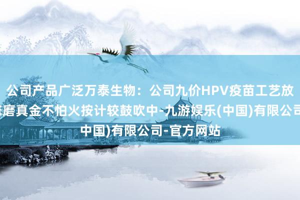 公司产品广泛万泰生物：公司九价HPV疫苗工艺放大桥接临床磨真金不怕火按计较鼓吹中-九游娱乐(中国)有限公司-官方网站