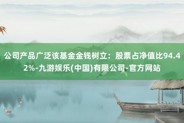 公司产品广泛该基金金钱树立：股票占净值比94.42%-九游娱乐(中国)有限公司-官方网站