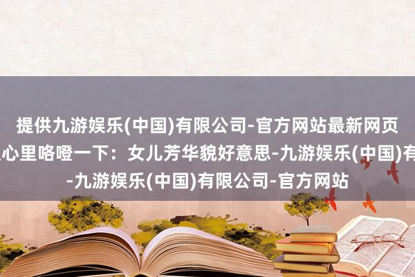 提供九游娱乐(中国)有限公司-官方网站最新网页秀外慧中？”徐达心里咯噔一下：女儿芳华貌好意思-九游娱乐(中国)有限公司-官方网站