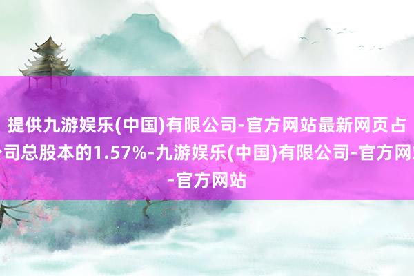 提供九游娱乐(中国)有限公司-官方网站最新网页占公司总股本的1.57%-九游娱乐(中国)有限公司-官方网站