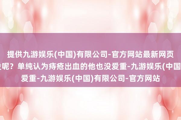 提供九游娱乐(中国)有限公司-官方网站最新网页但哪个男东说念主没呢？单纯认为痔疮出血的他也没爱重-九游娱乐(中国)有限公司-官方网站