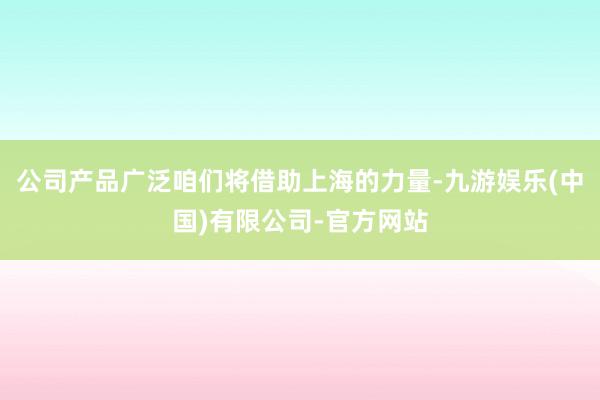 公司产品广泛咱们将借助上海的力量-九游娱乐(中国)有限公司-官方网站
