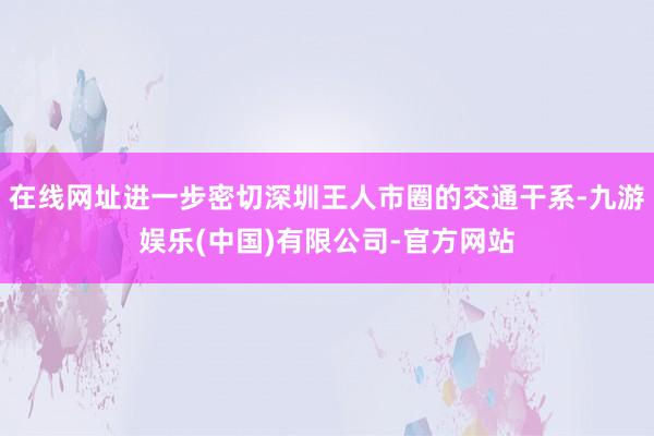 在线网址进一步密切深圳王人市圈的交通干系-九游娱乐(中国)有限公司-官方网站