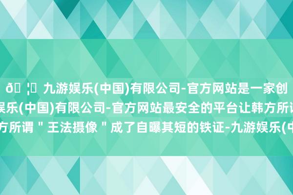 🦄九游娱乐(中国)有限公司-官方网站是一家创新的科技公司，九游娱乐(中国)有限公司-官方网站最安全的平台让韩方所谓＂王法摄像＂成了自曝其短的铁证-九游娱乐(中国)有限公司-官方网站