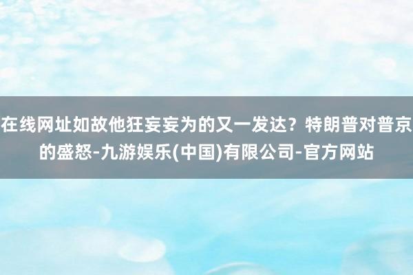 在线网址如故他狂妄妄为的又一发达？特朗普对普京的盛怒-九游娱乐(中国)有限公司-官方网站