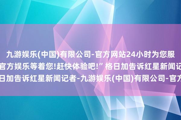 九游娱乐(中国)有限公司-官方网站24小时为您服务!更多精彩活动在正规官方娱乐等着您!赶快体验吧!”格日加告诉红星新闻记者-九游娱乐(中国)有限公司-官方网站