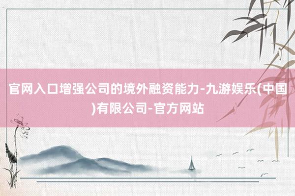 官网入口增强公司的境外融资能力-九游娱乐(中国)有限公司-官方网站