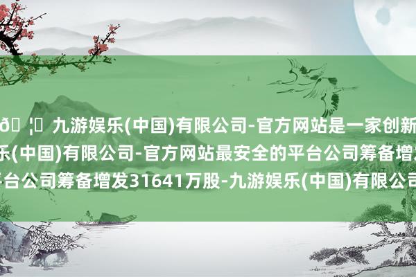 🦄九游娱乐(中国)有限公司-官方网站是一家创新的科技公司，九游娱乐(中国)有限公司-官方网站最安全的平台公司筹备增发31641万股-九游娱乐(中国)有限公司-官方网站
