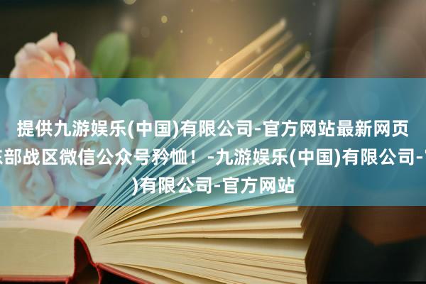 提供九游娱乐(中国)有限公司-官方网站最新网页开始：东部战区微信公众号矜恤！-九游娱乐(中国)有限公司-官方网站