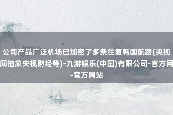 公司产品广泛机场已加密了多条往复韩国航路(央视新闻抽象央视财经等)-九游娱乐(中国)有限公司-官方网站