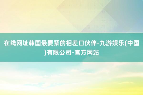 在线网址韩国最要紧的相差口伙伴-九游娱乐(中国)有限公司-官方网站