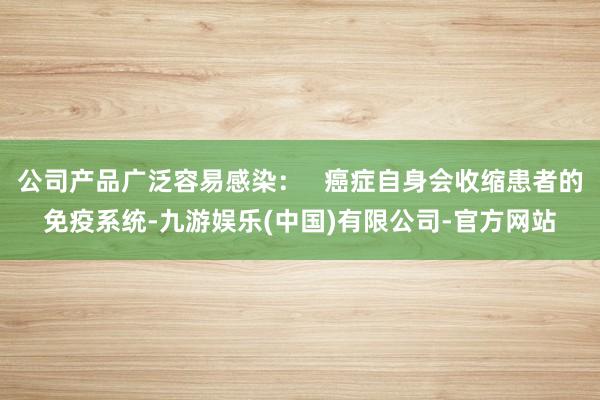 公司产品广泛容易感染：   癌症自身会收缩患者的免疫系统-九游娱乐(中国)有限公司-官方网站
