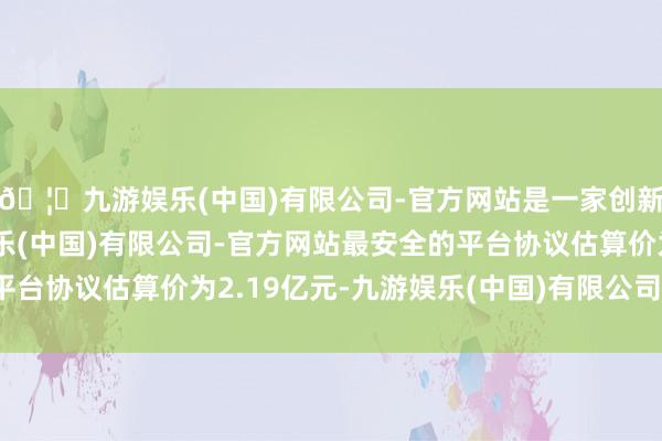 🦄九游娱乐(中国)有限公司-官方网站是一家创新的科技公司，九游娱乐(中国)有限公司-官方网站最安全的平台协议估算价为2.19亿元-九游娱乐(中国)有限公司-官方网站