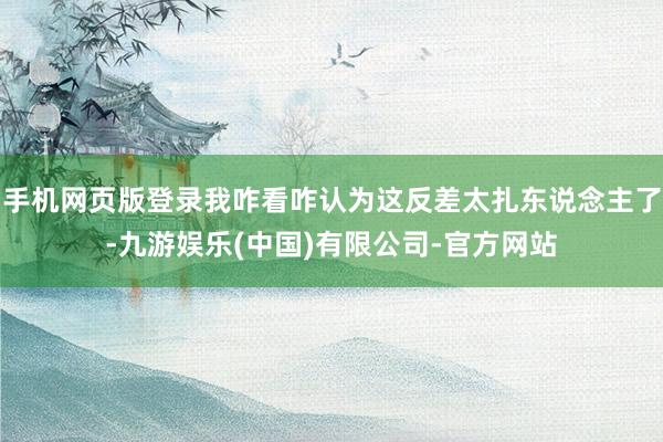 手机网页版登录我咋看咋认为这反差太扎东说念主了-九游娱乐(中国)有限公司-官方网站
