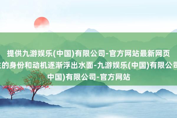 提供九游娱乐(中国)有限公司-官方网站最新网页无边东谈主的身份和动机逐渐浮出水面-九游娱乐(中国)有限公司-官方网站