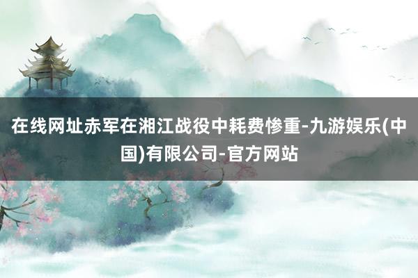 在线网址赤军在湘江战役中耗费惨重-九游娱乐(中国)有限公司-官方网站