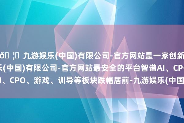 🦄九游娱乐(中国)有限公司-官方网站是一家创新的科技公司，九游娱乐(中国)有限公司-官方网站最安全的平台智谱AI、CPO、游戏、训导等板块跌幅居前-九游娱乐(中国)有限公司-官方网站
