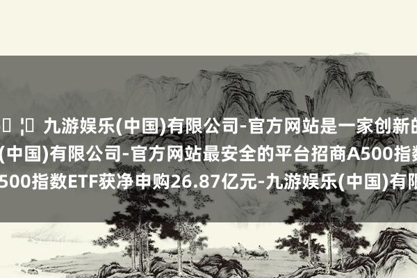 🦄九游娱乐(中国)有限公司-官方网站是一家创新的科技公司，九游娱乐(中国)有限公司-官方网站最安全的平台招商A500指数ETF获净申购26.87亿元-九游娱乐(中国)有限公司-官方网站
