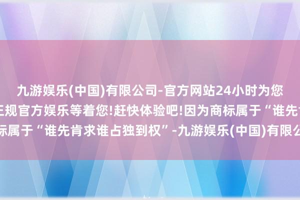 九游娱乐(中国)有限公司-官方网站24小时为您服务!更多精彩活动在正规官方娱乐等着您!赶快体验吧!因为商标属于“谁先肯求谁占独到权”-九游娱乐(中国)有限公司-官方网站