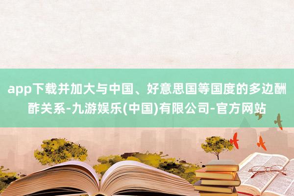 app下载并加大与中国、好意思国等国度的多边酬酢关系-九游娱乐(中国)有限公司-官方网站