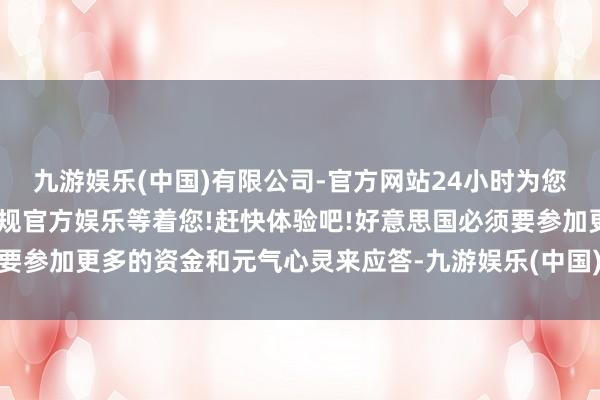 九游娱乐(中国)有限公司-官方网站24小时为您服务!更多精彩活动在正规官方娱乐等着您!赶快体验吧!好意思国必须要参加更多的资金和元气心灵来应答-九游娱乐(中国)有限公司-官方网站