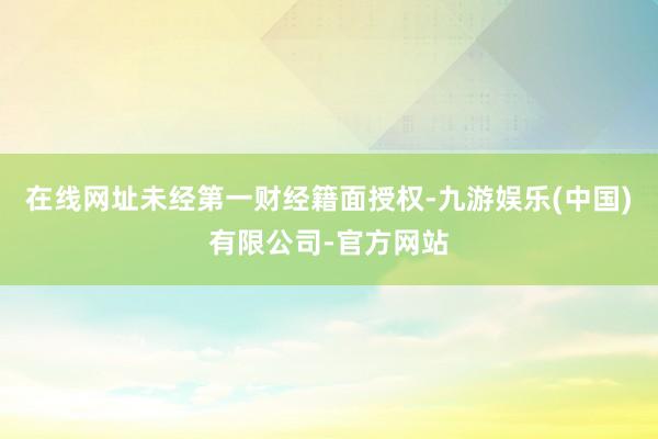 在线网址未经第一财经籍面授权-九游娱乐(中国)有限公司-官方网站