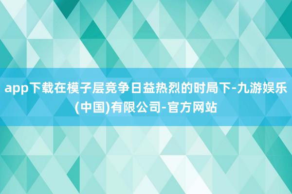 app下载在模子层竞争日益热烈的时局下-九游娱乐(中国)有限公司-官方网站
