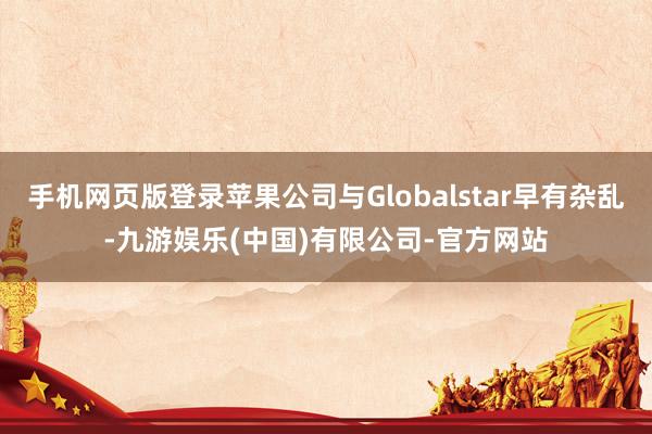 手机网页版登录苹果公司与Globalstar早有杂乱-九游娱乐(中国)有限公司-官方网站